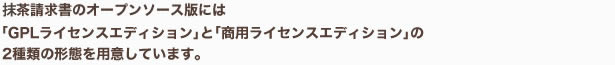 抹茶請求書のオープンソース版には「GPLライセンスエディション」と「商用ライセンスエディション」の2種類の形態を用意しています。