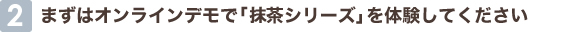 2 まずはオンラインデモで「抹茶シリーズ」を体験してください